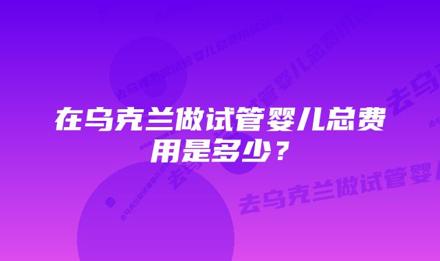 在乌克兰做试管婴儿总费用是多少？