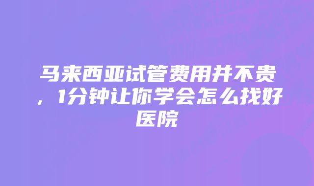 马来西亚试管费用并不贵，1分钟让你学会怎么找好医院