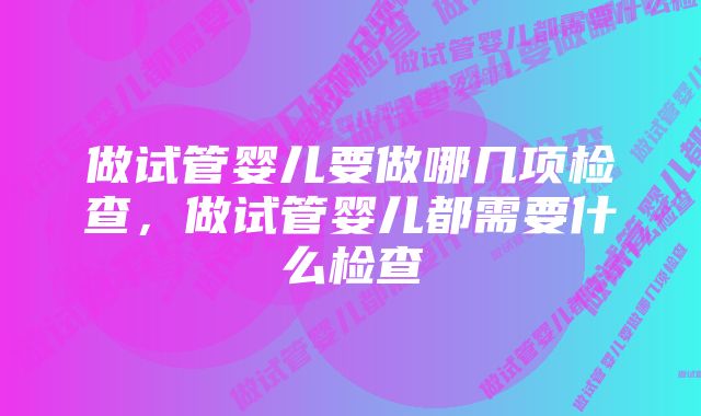 做试管婴儿要做哪几项检查，做试管婴儿都需要什么检查