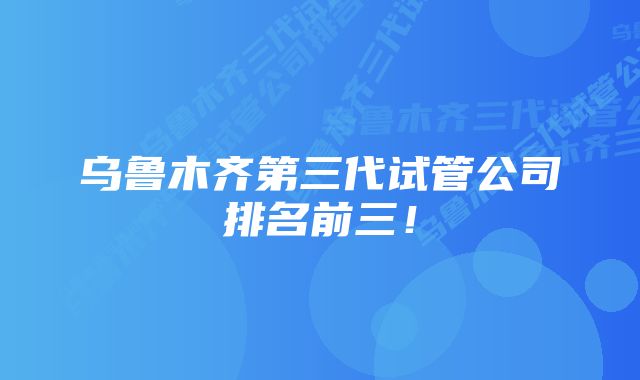 乌鲁木齐第三代试管公司排名前三！