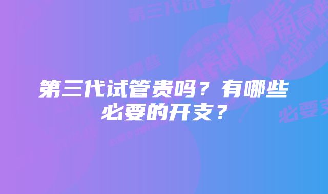 第三代试管贵吗？有哪些必要的开支？