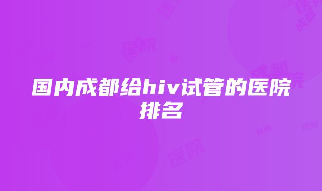 国内成都给hiv试管的医院排名