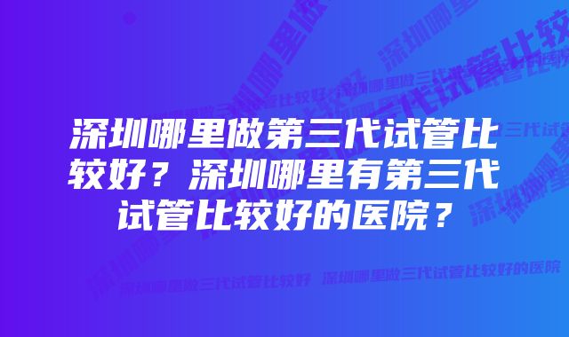 深圳哪里做第三代试管比较好？深圳哪里有第三代试管比较好的医院？