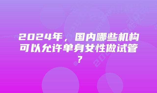 2024年，国内哪些机构可以允许单身女性做试管？