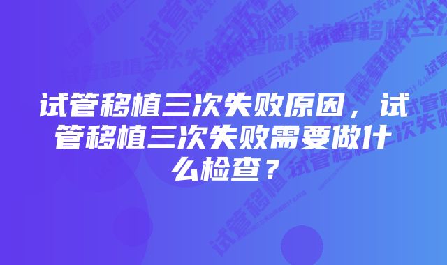 试管移植三次失败原因，试管移植三次失败需要做什么检查？