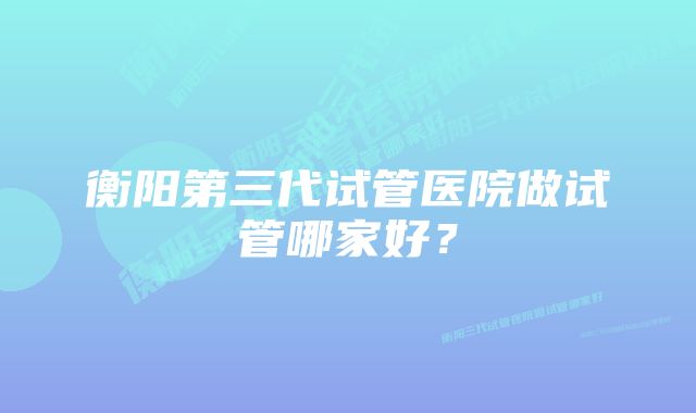 衡阳第三代试管医院做试管哪家好？