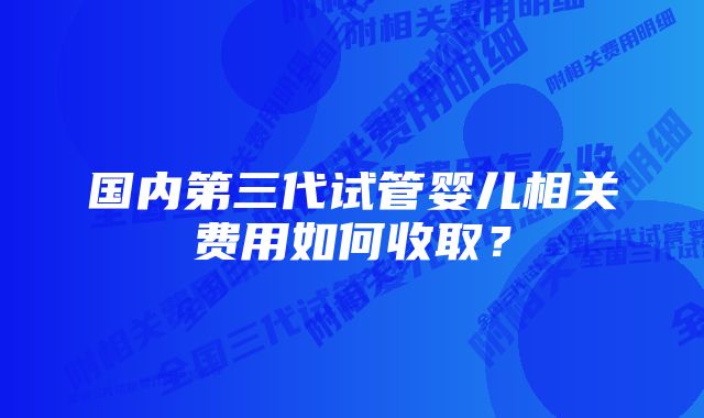 国内第三代试管婴儿相关费用如何收取？