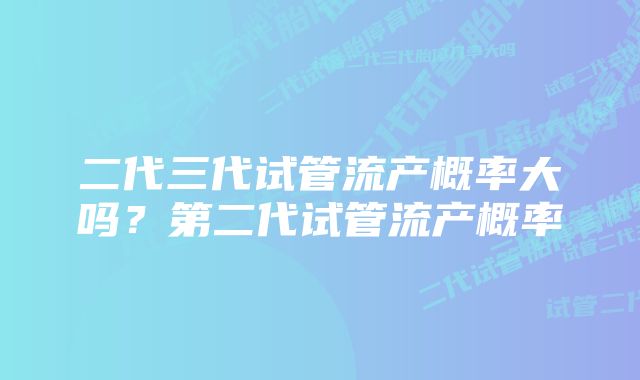 二代三代试管流产概率大吗？第二代试管流产概率