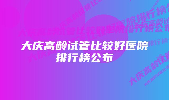 大庆高龄试管比较好医院排行榜公布