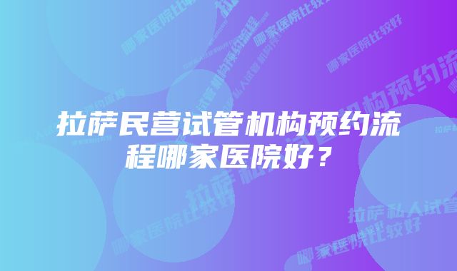 拉萨民营试管机构预约流程哪家医院好？