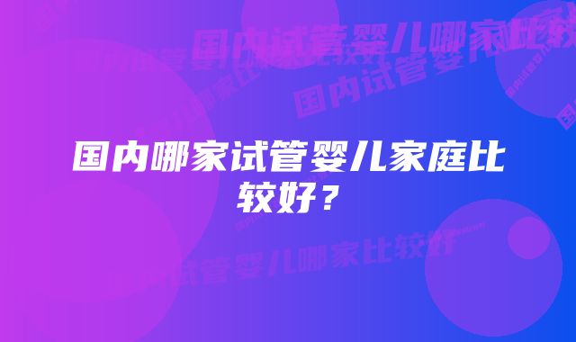 国内哪家试管婴儿家庭比较好？