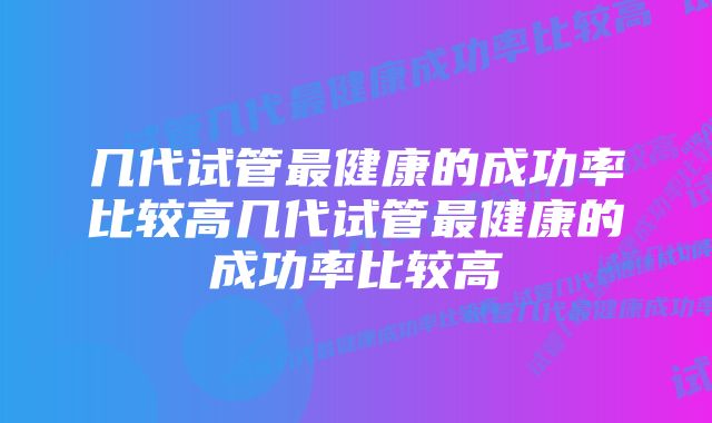 几代试管最健康的成功率比较高几代试管最健康的成功率比较高