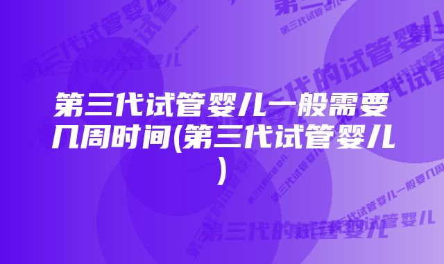 第三代试管婴儿一般需要几周时间(第三代试管婴儿)