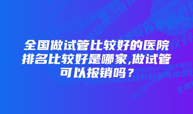 全国做试管比较好的医院排名比较好是哪家,做试管可以报销吗？