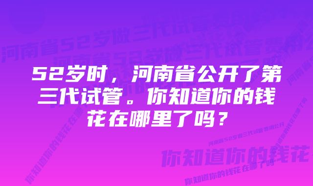 52岁时，河南省公开了第三代试管。你知道你的钱花在哪里了吗？