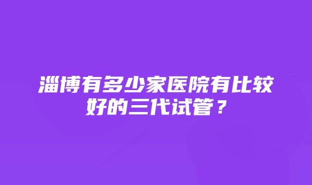 淄博有多少家医院有比较好的三代试管？