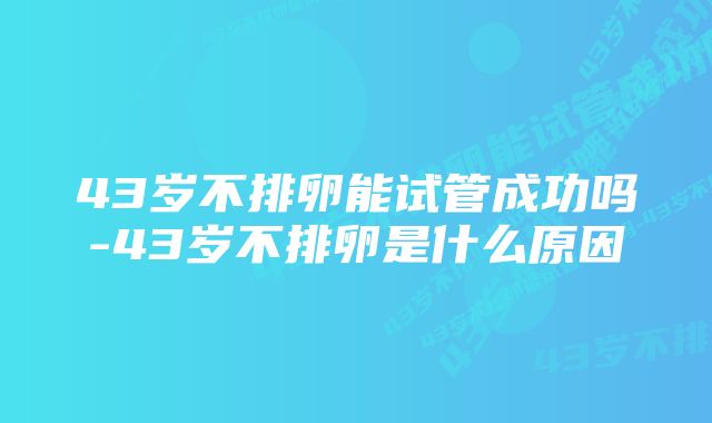 43岁不排卵能试管成功吗-43岁不排卵是什么原因