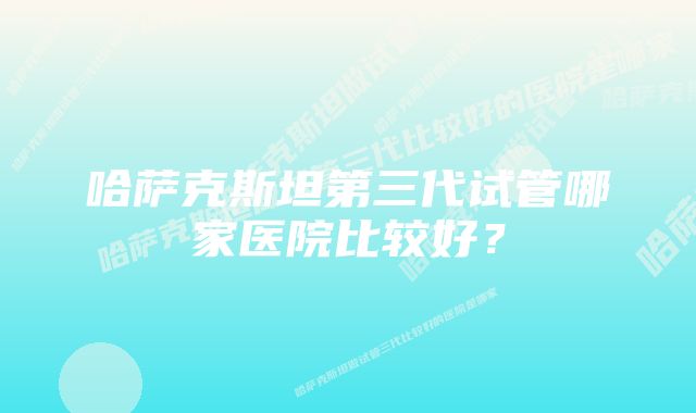 哈萨克斯坦第三代试管哪家医院比较好？