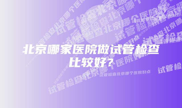 北京哪家医院做试管检查比较好？