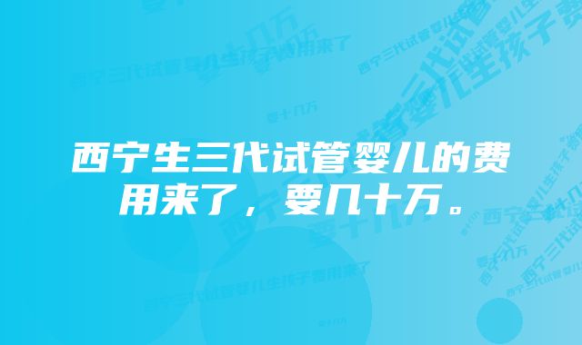 西宁生三代试管婴儿的费用来了，要几十万。