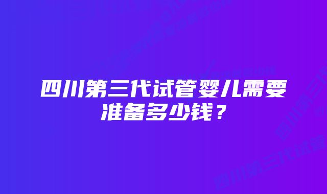 四川第三代试管婴儿需要准备多少钱？