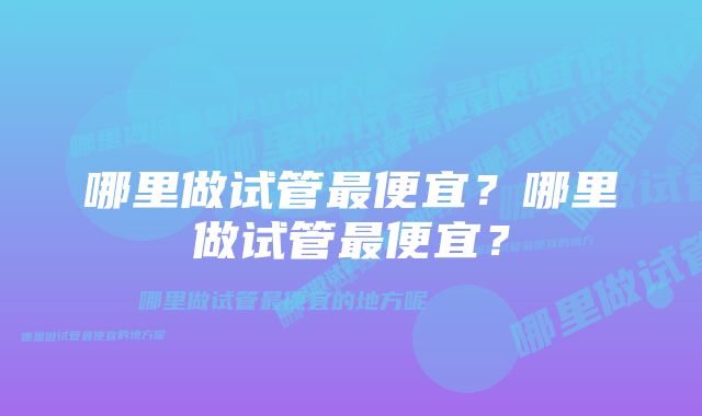 哪里做试管最便宜？哪里做试管最便宜？