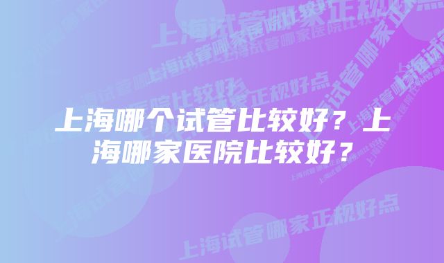 上海哪个试管比较好？上海哪家医院比较好？