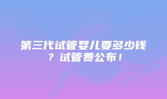 第三代试管婴儿要多少钱？试管费公布！