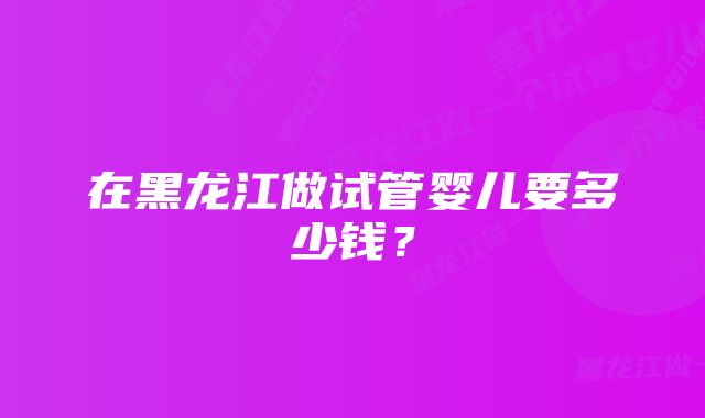 在黑龙江做试管婴儿要多少钱？