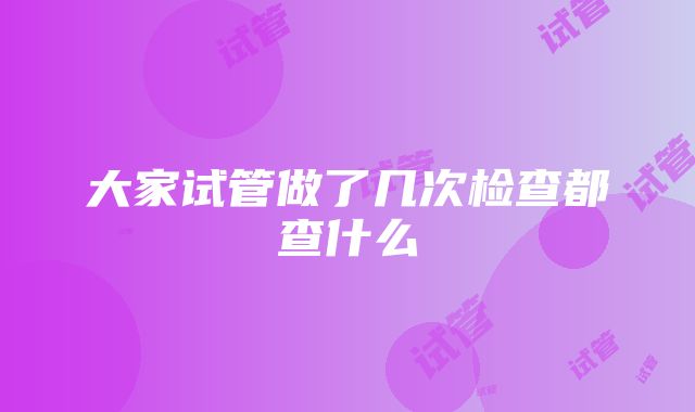 大家试管做了几次检查都查什么