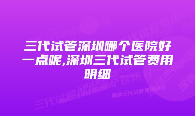 三代试管深圳哪个医院好一点呢,深圳三代试管费用明细