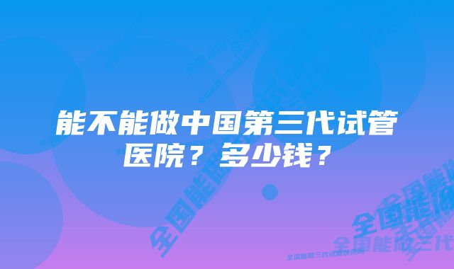 能不能做中国第三代试管医院？多少钱？