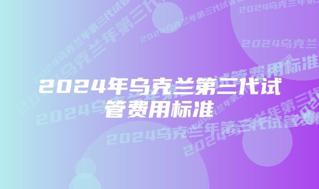 2024年乌克兰第三代试管费用标准