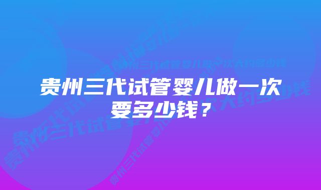 贵州三代试管婴儿做一次要多少钱？