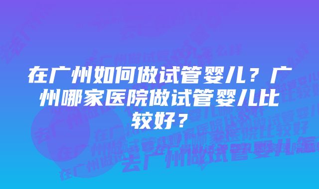 在广州如何做试管婴儿？广州哪家医院做试管婴儿比较好？