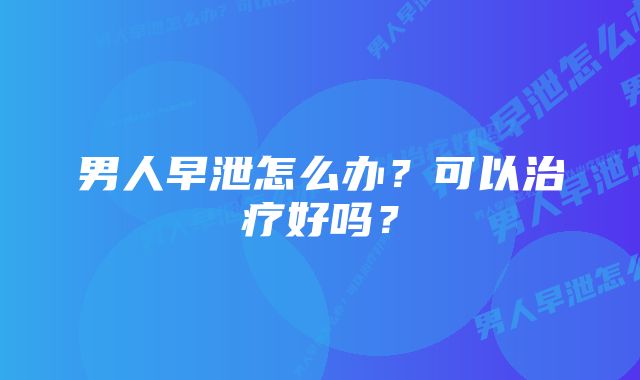 男人早泄怎么办？可以治疗好吗？