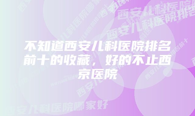 不知道西安儿科医院排名前十的收藏，好的不止西京医院