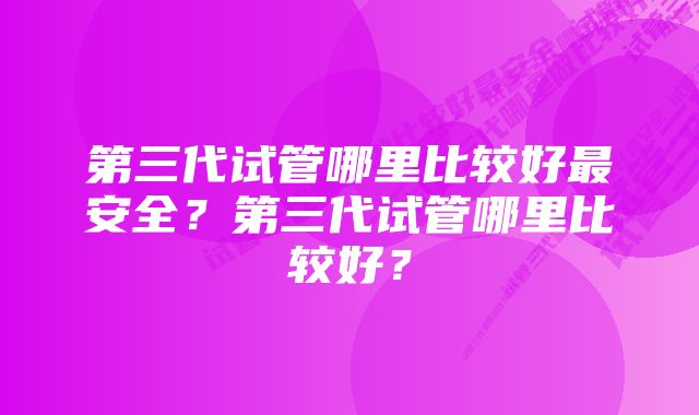 第三代试管哪里比较好最安全？第三代试管哪里比较好？