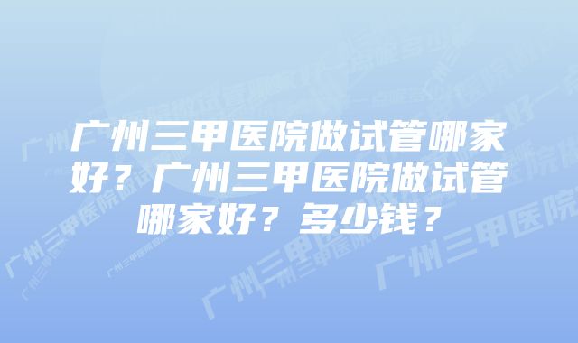 广州三甲医院做试管哪家好？广州三甲医院做试管哪家好？多少钱？