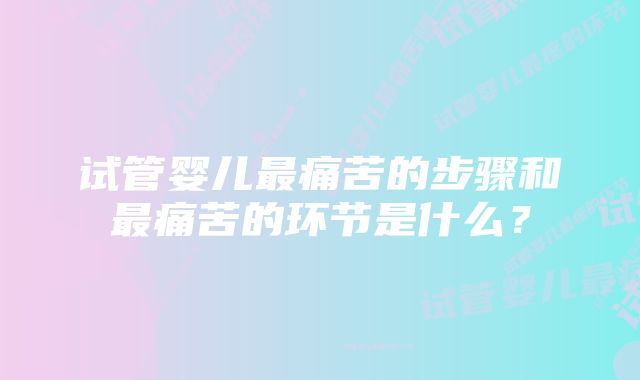 试管婴儿最痛苦的步骤和最痛苦的环节是什么？