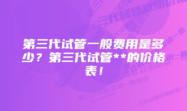 第三代试管一般费用是多少？第三代试管**的价格表！