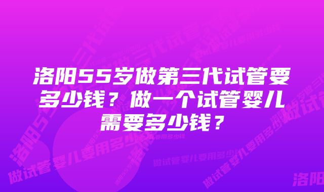 洛阳55岁做第三代试管要多少钱？做一个试管婴儿需要多少钱？