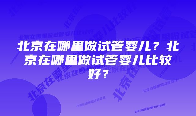 北京在哪里做试管婴儿？北京在哪里做试管婴儿比较好？