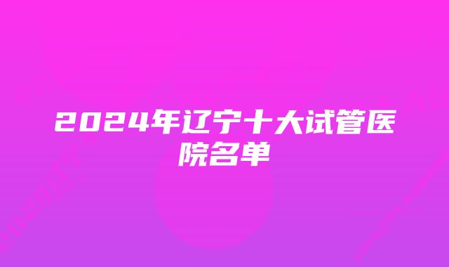 2024年辽宁十大试管医院名单