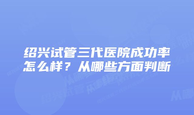 绍兴试管三代医院成功率怎么样？从哪些方面判断