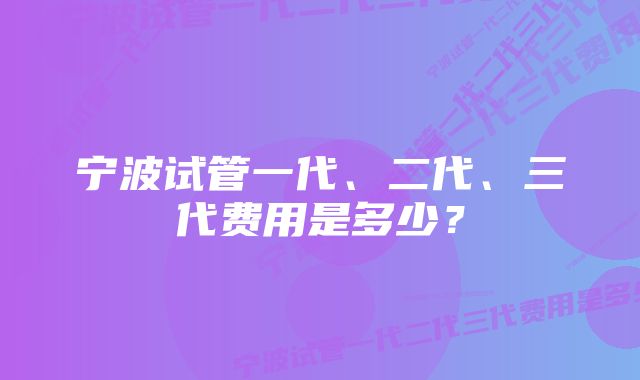 宁波试管一代、二代、三代费用是多少？