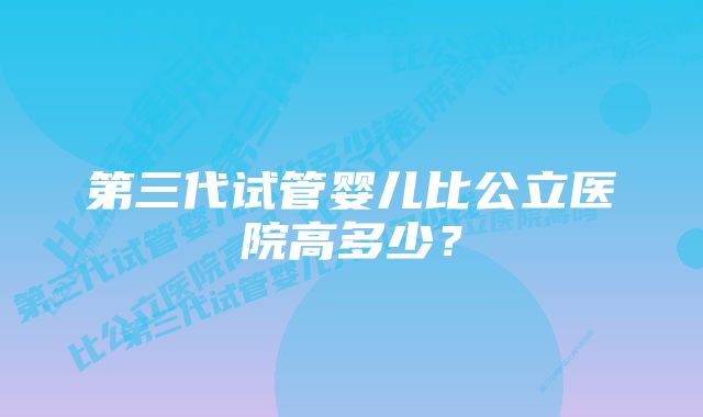 第三代试管婴儿比公立医院高多少？