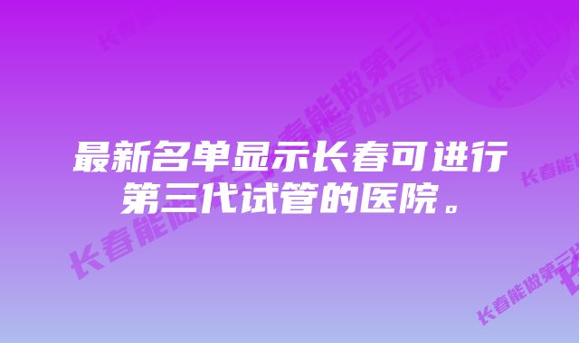 最新名单显示长春可进行第三代试管的医院。