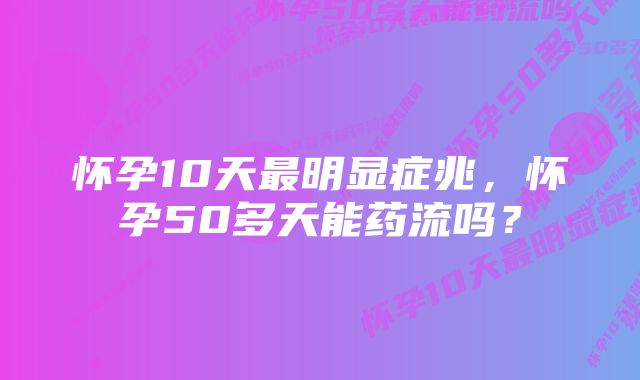 怀孕10天最明显症兆，怀孕50多天能药流吗？