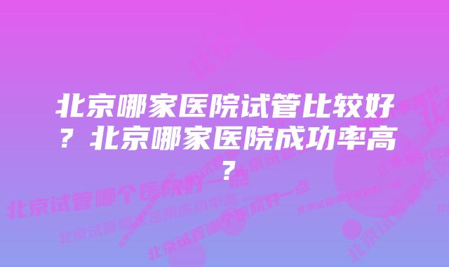 北京哪家医院试管比较好？北京哪家医院成功率高？